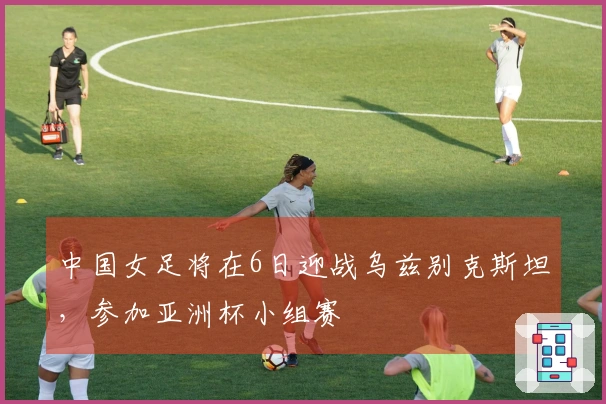 中国女足将在6日迎战乌兹别克斯坦，参加亚洲杯小组赛