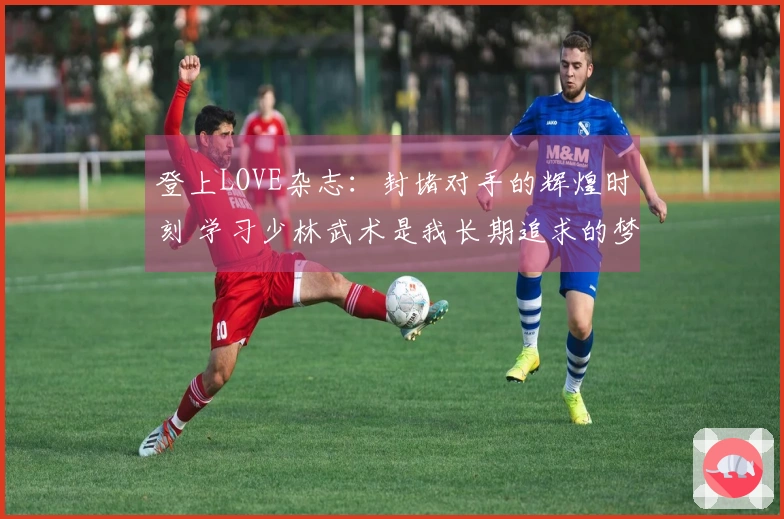 登上LOVE杂志：封堵对手的辉煌时刻 学习少林武术是我长期追求的梦想