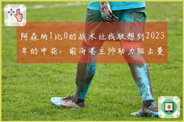 阿森纳1比0的战术让我联想到2023年的申花，前海港主帅助力阻击曼城