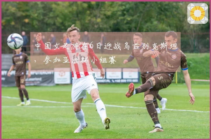中国女足将在6日迎战乌兹别克斯坦，参加亚洲杯小组赛