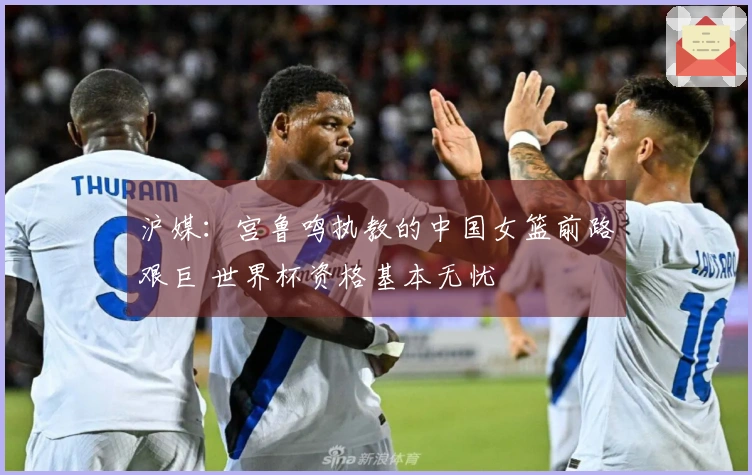 沪媒：宫鲁鸣执教的中国女篮前路艰巨 世界杯资格基本无忧