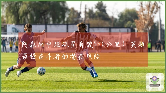 阿森纳中场双星奔袭596公里!英超最强奋斗者的潜在风险