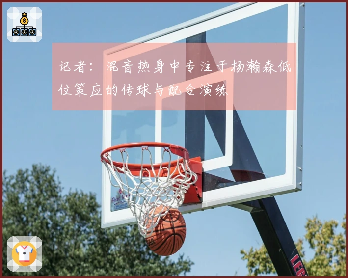 记者：混音热身中专注于杨瀚森低位策应的传球与配合演练