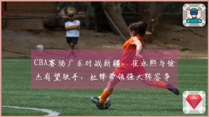 CBA赛场广东对战新疆，崔永熙与徐杰有望联手，杜锋带领强大阵容争取开门胜利