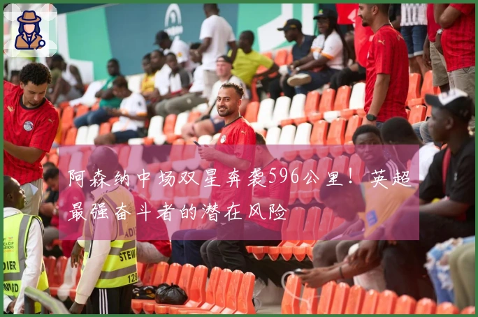 阿森纳中场双星奔袭596公里！英超最强奋斗者的潜在风险