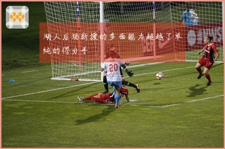 湖人后场新援的多面能力超越了单纯的得分手
