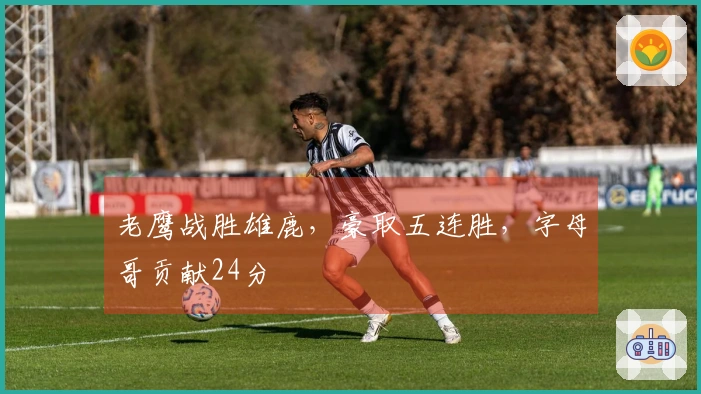 老鹰战胜雄鹿，豪取五连胜，字母哥贡献24分