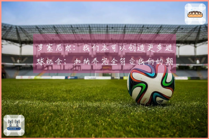 罗塞尼尔：我们本可以创造更多进球机会；加纳乔完全符合我们的期待