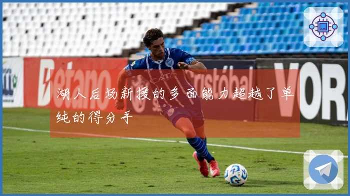 湖人后场新援的多面能力超越了单纯的得分手
