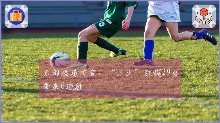 东部格局将变，“三少”狂揽29分带来6连胜