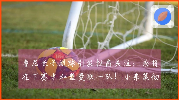 鲁尼长子进球引发拉爵关注，或将在下赛季加盟曼联一队！小弗莱彻失踪之谜解密